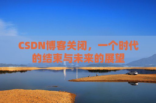 CSDN博客关闭，一个时代的结束与未来的展望